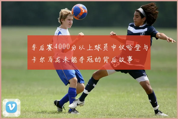季后赛4000分以上球员中仅哈登与卡尔马龙未能夺冠的背后故事