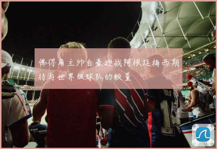 佛得角主帅自豪迎战阿根廷梅西期待与世界级球队的较量