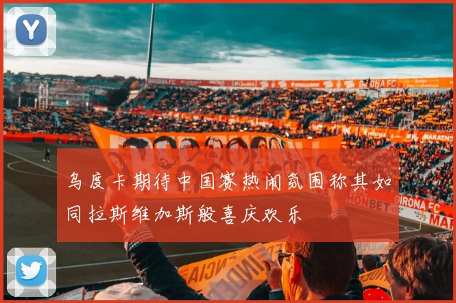 乌度卡期待中国赛热闹氛围称其如同拉斯维加斯般喜庆欢乐