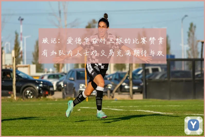 狼记：爱德华兹对三球的比赛赞赏有加队内人士对交易充满期待与欢欣