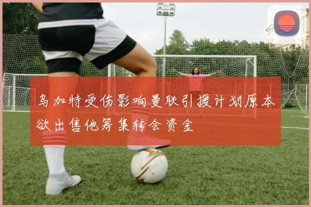 乌加特受伤影响曼联引援计划原本欲出售他筹集转会资金