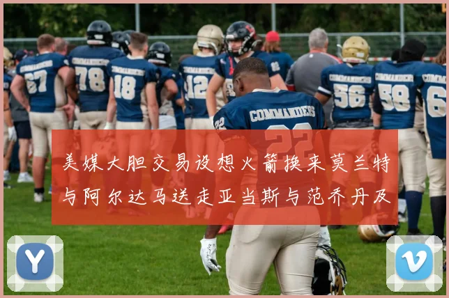 美媒大胆交易设想火箭换来莫兰特与阿尔达马送走亚当斯与范乔丹及两个选秀权