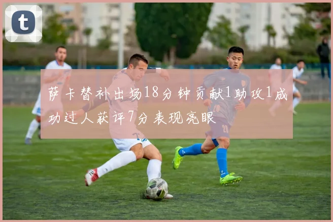 萨卡替补出场18分钟贡献1助攻1成功过人获评7分表现亮眼