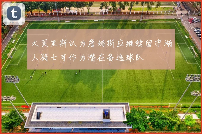 大莫里斯认为詹姆斯应继续留守湖人骑士可作为潜在备选球队