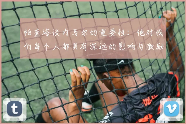 帕奎塔谈内马尔的重要性：他对我们每个人都具有深远的影响与激励