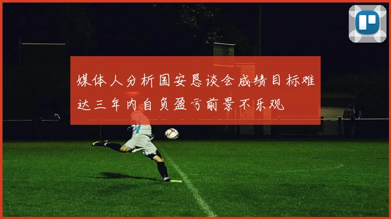媒体人分析国安恳谈会成绩目标难达三年内自负盈亏前景不乐观