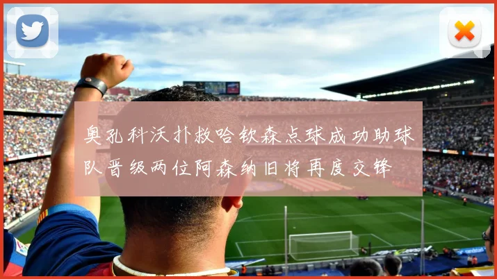 奥孔科沃扑救哈钦森点球成功助球队晋级两位阿森纳旧将再度交锋