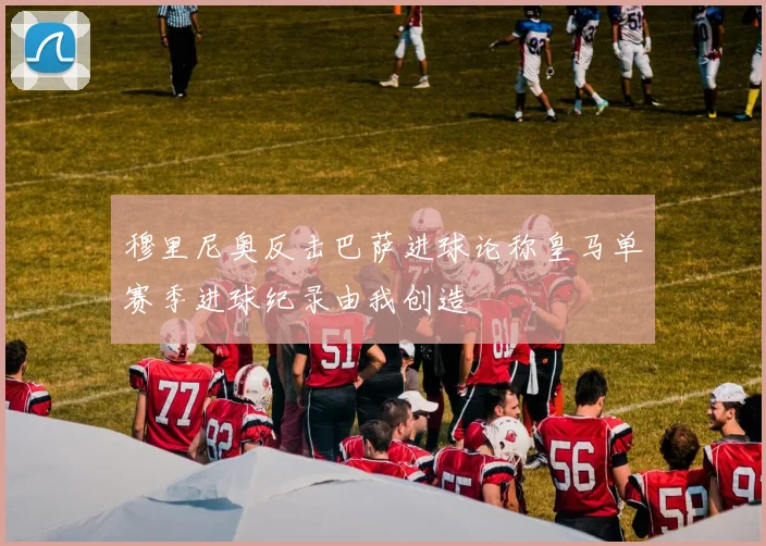 穆里尼奥反击巴萨进球论称皇马单赛季进球纪录由我创造