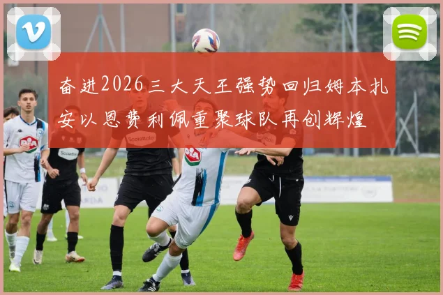 奋进2026三大天王强势回归姆本扎安以恩费利佩重聚球队再创辉煌