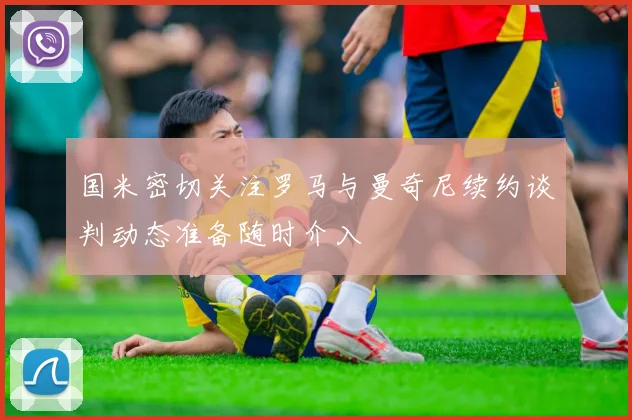 国米密切关注罗马与曼奇尼续约谈判动态准备随时介入