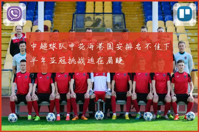 中超球队申花海港国安排名不佳下半年亚冠挑战迫在眉睫