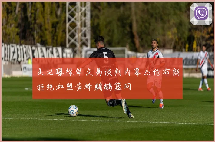 美记曝绿军交易谈判内幕杰伦布朗拒绝加盟黄蜂鹈鹕篮网