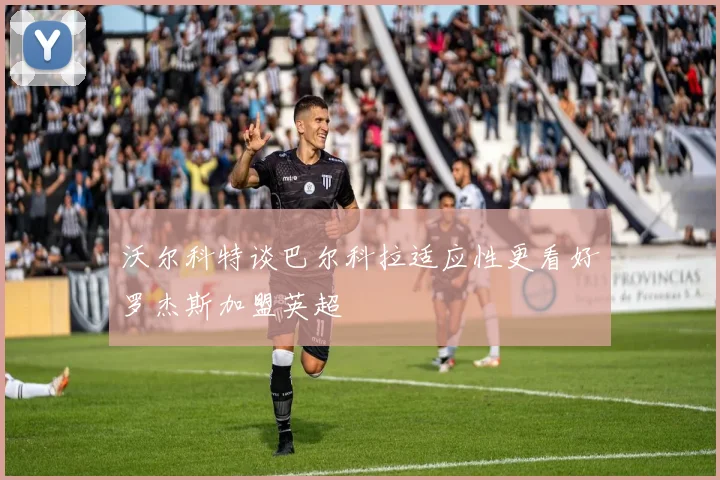 沃尔科特谈巴尔科拉适应性更看好罗杰斯加盟英超