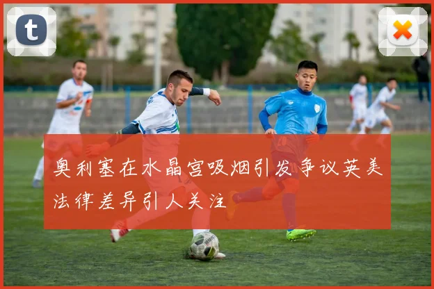 奥利塞在水晶宫吸烟引发争议英美法律差异引人关注