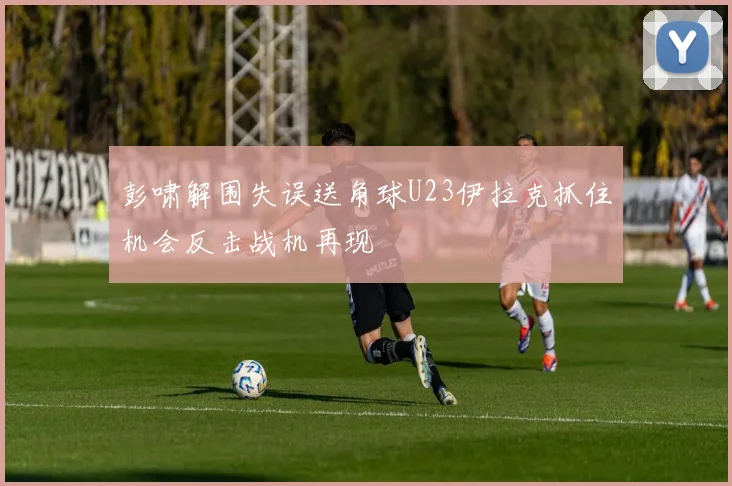 彭啸解围失误送角球U23伊拉克抓住机会反击战机再现
