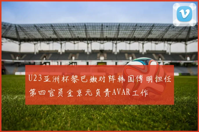 U23亚洲杯黎巴嫩对阵韩国傅明担任第四官员金京元负责AVAR工作