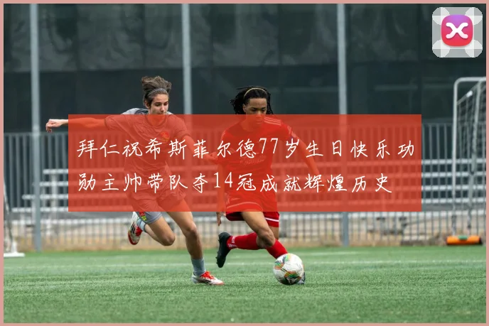 拜仁祝希斯菲尔德77岁生日快乐功勋主帅带队夺14冠成就辉煌历史