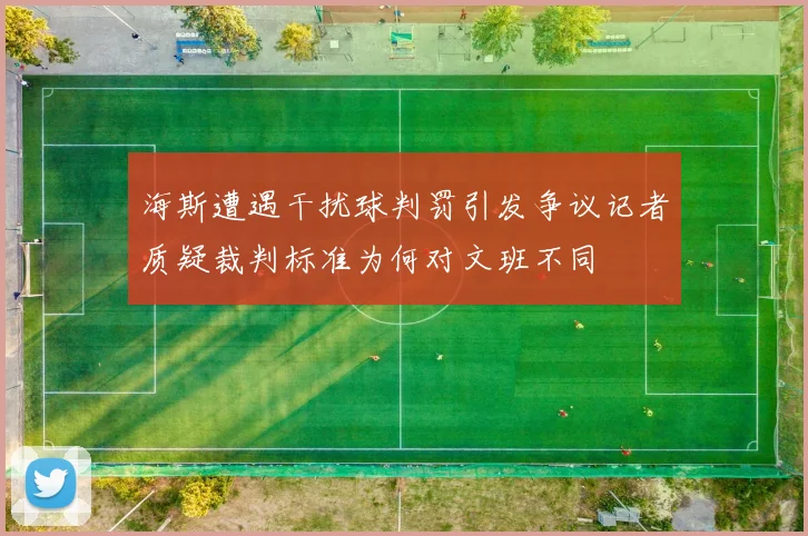 海斯遭遇干扰球判罚引发争议记者质疑裁判标准为何对文班不同
