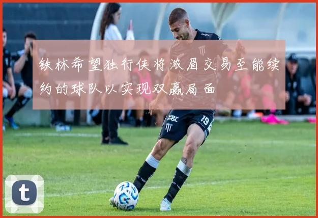 铁林希望独行侠将浓眉交易至能续约的球队以实现双赢局面