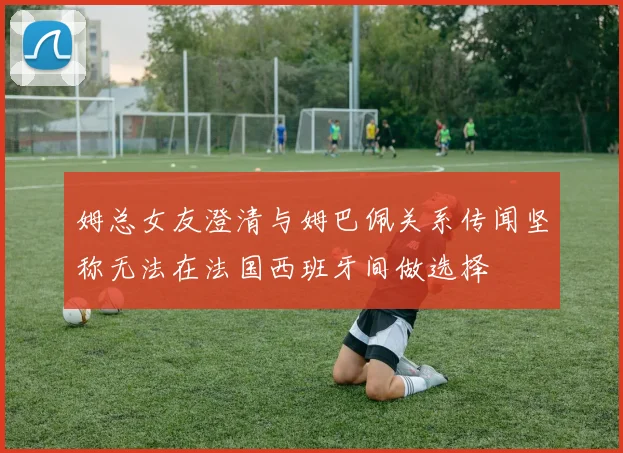 姆总女友澄清与姆巴佩关系传闻坚称无法在法国西班牙间做选择